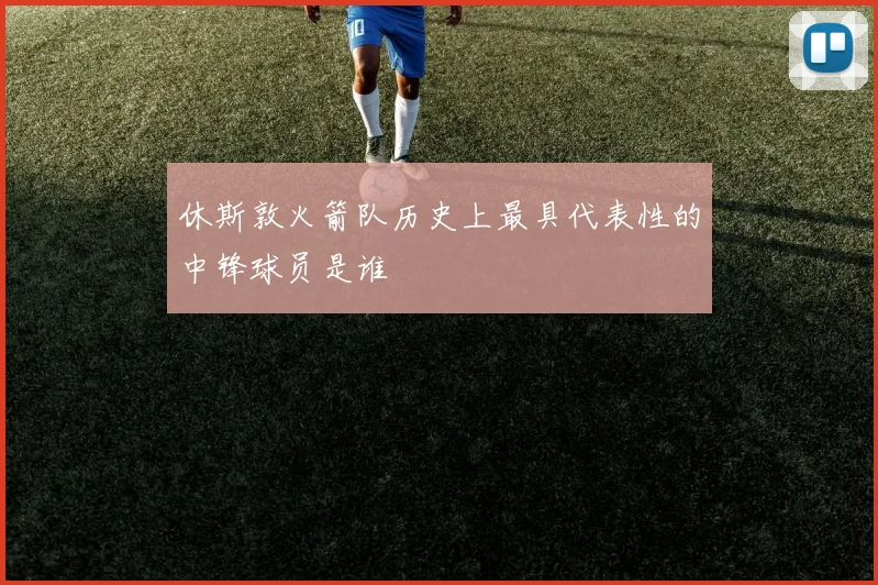 休斯敦火箭队历史上最具代表性的中锋球员是谁