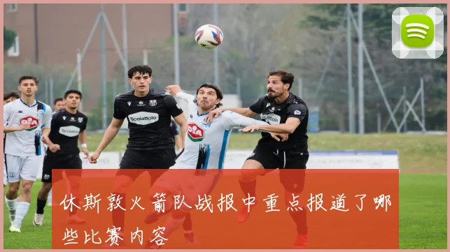 休斯敦火箭队战报中重点报道了哪些比赛内容