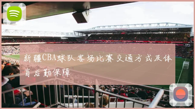 新疆CBA球队客场比赛交通方式及体育后勤保障